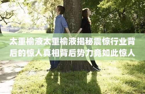 太重榆液太重榆液揭秘震惊行业背后的惊人真相背后势力竟如此惊人