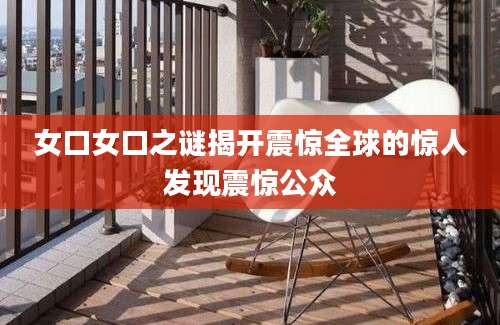 女口女口之谜揭开震惊全球的惊人发现震惊公众