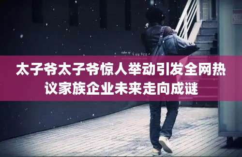 太子爷太子爷惊人举动引发全网热议家族企业未来走向成谜