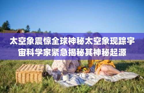 太空象震惊全球神秘太空象现踪宇宙科学家紧急揭秘其神秘起源