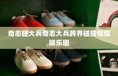 奇志碰大兵奇志大兵跨界碰撞惊爆娱乐圈