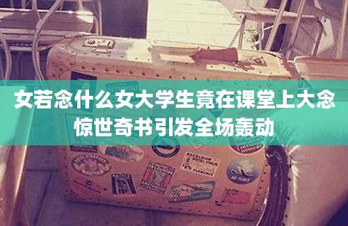 女若念什么女大学生竟在课堂上大念惊世奇书引发全场轰动