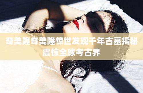 奇美隆奇美隆惊世发现千年古墓揭秘震惊全球考古界