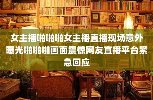 女主播啪啪啪女主播直播现场意外曝光啪啪啪画面震惊网友直播平台紧急回应