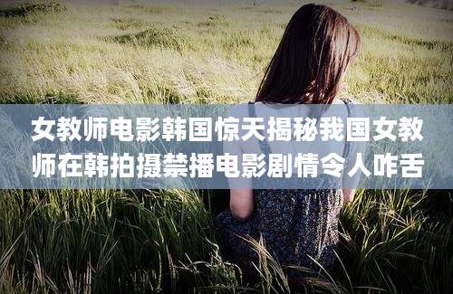 女教师电影韩国惊天揭秘我国女教师在韩拍摄禁播电影剧情令人咋舌