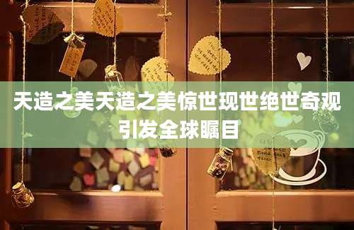 天造之美天造之美惊世现世绝世奇观引发全球瞩目