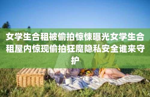 女学生合租被偷拍惊悚曝光女学生合租屋内惊现偷拍狂魔隐私安全谁来守护