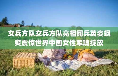 女兵方队女兵方队亮相阅兵英姿飒爽震惊世界中国女性军魂绽放