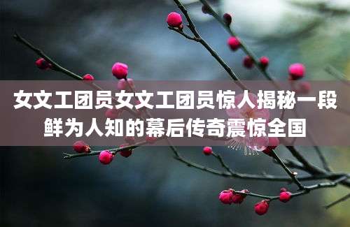 女文工团员女文工团员惊人揭秘一段鲜为人知的幕后传奇震惊全国