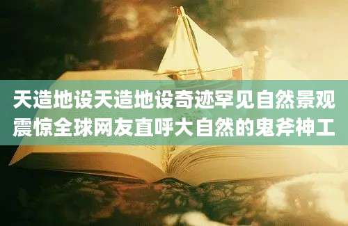 天造地设天造地设奇迹罕见自然景观震惊全球网友直呼大自然的鬼斧神工