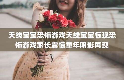 天线宝宝恐怖游戏天线宝宝惊现恐怖游戏家长震惊童年阴影再现