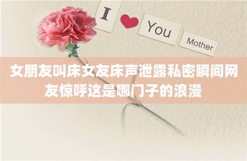 女朋友叫床女友床声泄露私密瞬间网友惊呼这是哪门子的浪漫