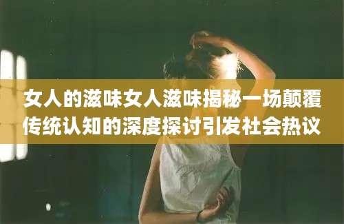 女人的滋味女人滋味揭秘一场颠覆传统认知的深度探讨引发社会热议