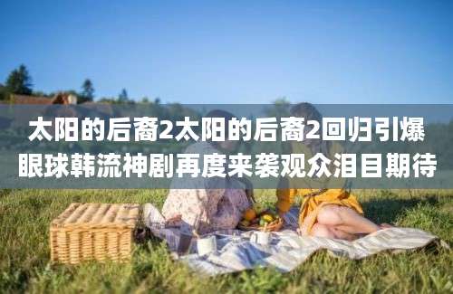 太阳的后裔2太阳的后裔2回归引爆眼球韩流神剧再度来袭观众泪目期待