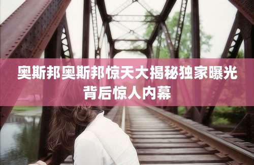 奥斯邦奥斯邦惊天大揭秘独家曝光背后惊人内幕