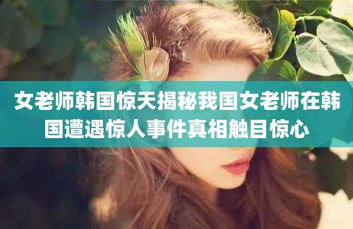 女老师韩国惊天揭秘我国女老师在韩国遭遇惊人事件真相触目惊心