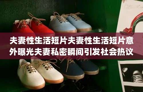 夫妻性生活短片夫妻性生活短片意外曝光夫妻私密瞬间引发社会热议