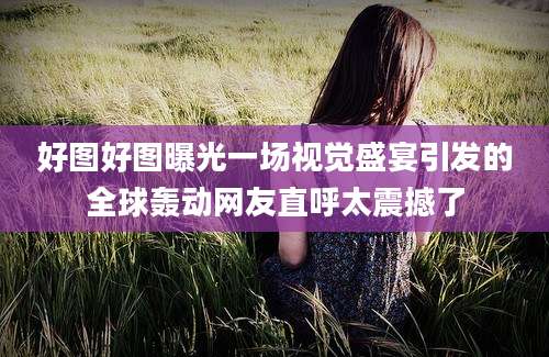 好图好图曝光一场视觉盛宴引发的全球轰动网友直呼太震撼了
