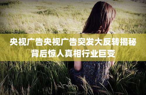 央视广告央视广告突发大反转揭秘背后惊人真相行业巨变
