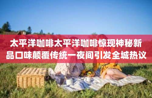 太平洋咖啡太平洋咖啡惊现神秘新品口味颠覆传统一夜间引发全城热议