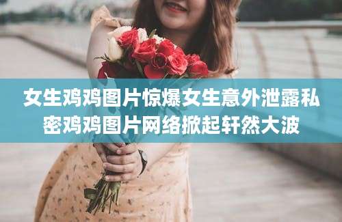女生鸡鸡图片惊爆女生意外泄露私密鸡鸡图片网络掀起轩然大波