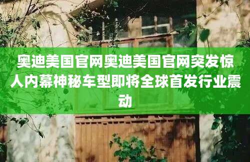 奥迪美国官网奥迪美国官网突发惊人内幕神秘车型即将全球首发行业震动