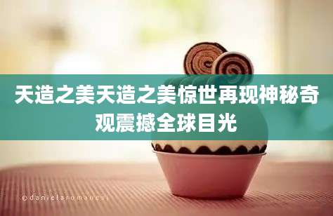 天造之美天造之美惊世再现神秘奇观震撼全球目光
