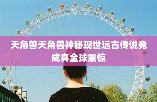 天角兽天角兽神秘现世远古传说竟成真全球震惊