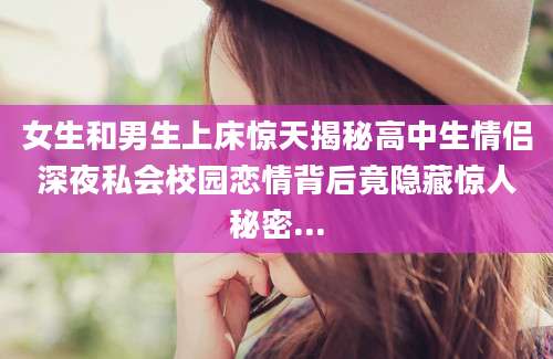 女生和男生上床惊天揭秘高中生情侣深夜私会校园恋情背后竟隐藏惊人秘密...