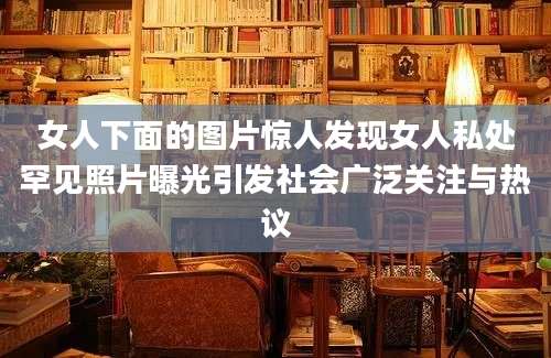 女人下面的图片惊人发现女人私处罕见照片曝光引发社会广泛关注与热议