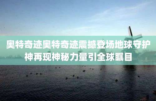 奥特奇迹奥特奇迹震撼登场地球守护神再现神秘力量引全球瞩目