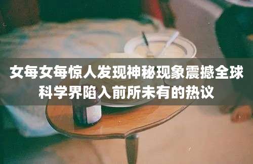 女每女每惊人发现神秘现象震撼全球科学界陷入前所未有的热议
