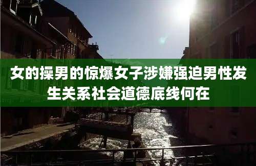 女的操男的惊爆女子涉嫌强迫男性发生关系社会道德底线何在