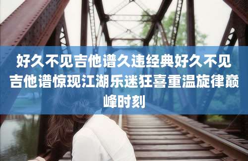 好久不见吉他谱久违经典好久不见吉他谱惊现江湖乐迷狂喜重温旋律巅峰时刻