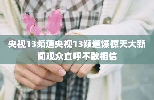 央视13频道央视13频道爆惊天大新闻观众直呼不敢相信