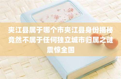 夹江县属于哪个市夹江县身份揭秘竟然不属于任何独立城市归属之谜震惊全国