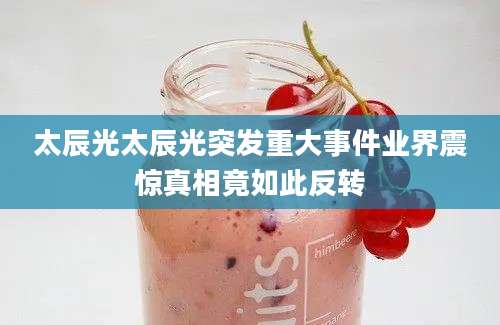 太辰光太辰光突发重大事件业界震惊真相竟如此反转