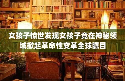 女孩子惊世发现女孩子竟在神秘领域掀起革命性变革全球瞩目