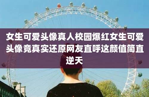 女生可爱头像真人校园爆红女生可爱头像竟真实还原网友直呼这颜值简直逆天