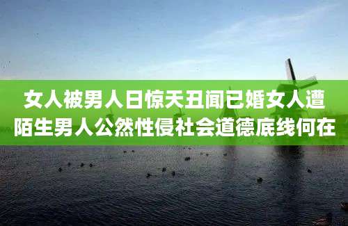 女人被男人日惊天丑闻已婚女人遭陌生男人公然性侵社会道德底线何在