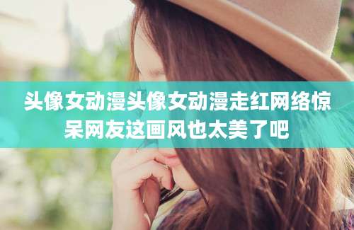 头像女动漫头像女动漫走红网络惊呆网友这画风也太美了吧
