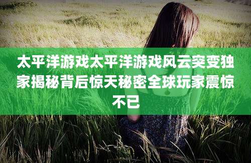 太平洋游戏太平洋游戏风云突变独家揭秘背后惊天秘密全球玩家震惊不已