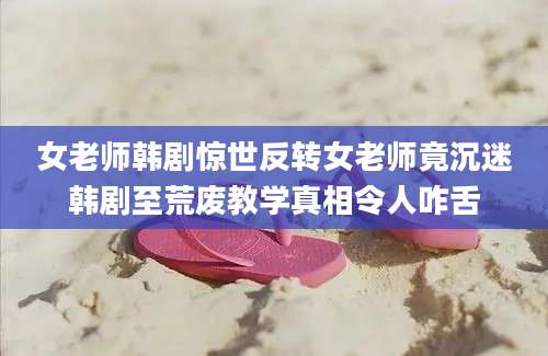 女老师韩剧惊世反转女老师竟沉迷韩剧至荒废教学真相令人咋舌