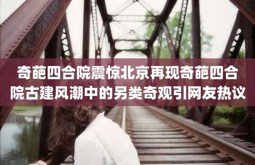 奇葩四合院震惊北京再现奇葩四合院古建风潮中的另类奇观引网友热议