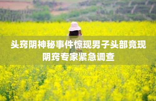 头窍阴神秘事件惊现男子头部竟现阴窍专家紧急调查
