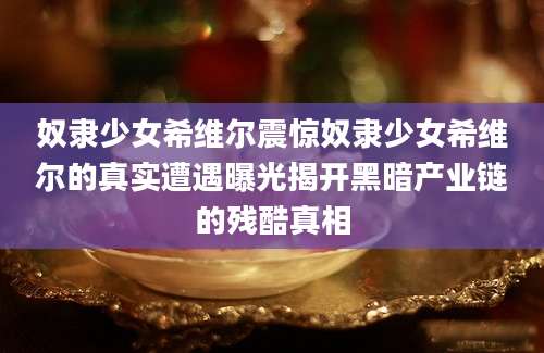 奴隶少女希维尔震惊奴隶少女希维尔的真实遭遇曝光揭开黑暗产业链的残酷真相
