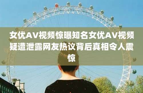 女优AV视频惊曝知名女优AV视频疑遭泄露网友热议背后真相令人震惊