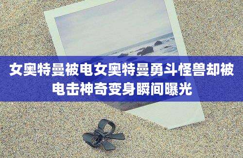女奥特曼被电女奥特曼勇斗怪兽却被电击神奇变身瞬间曝光