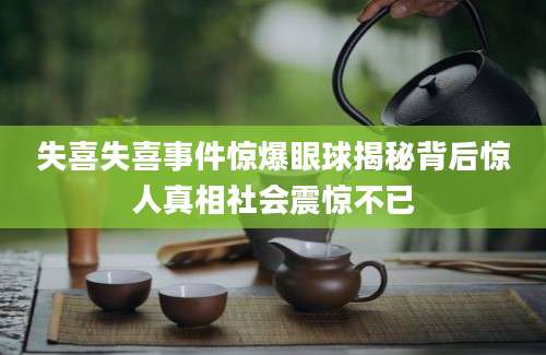 失喜失喜事件惊爆眼球揭秘背后惊人真相社会震惊不已