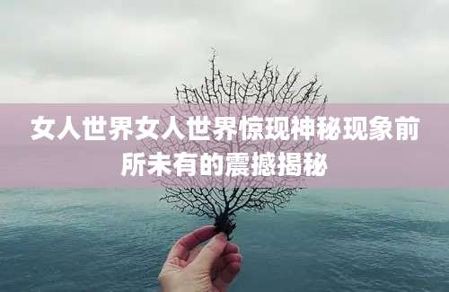 女人世界女人世界惊现神秘现象前所未有的震撼揭秘